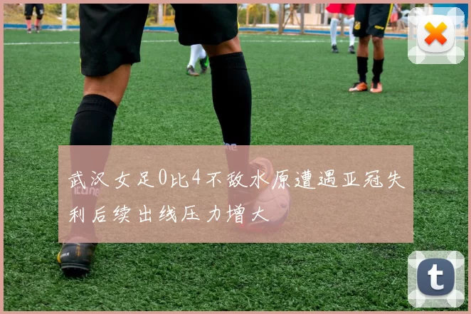 武汉女足0比4不敌水原遭遇亚冠失利后续出线压力增大