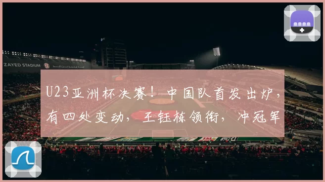 U23亚洲杯决赛！中国队首发出炉，有四处变动，王钰栋领衔，冲冠军
