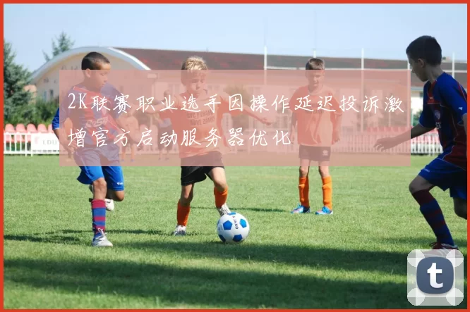 2K联赛职业选手因操作延迟投诉激增官方启动服务器优化