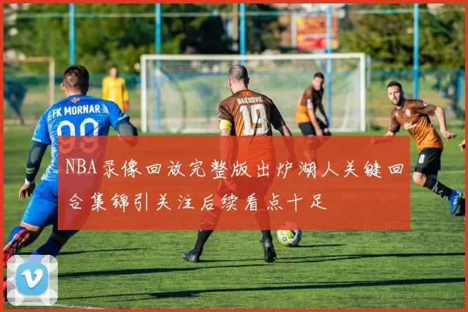 NBA录像回放完整版出炉湖人关键回合集锦引关注后续看点十足