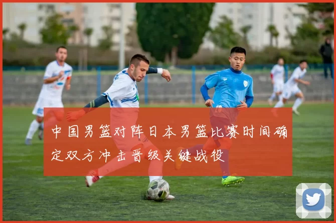 中国男篮对阵日本男篮比赛时间确定双方冲击晋级关键战役